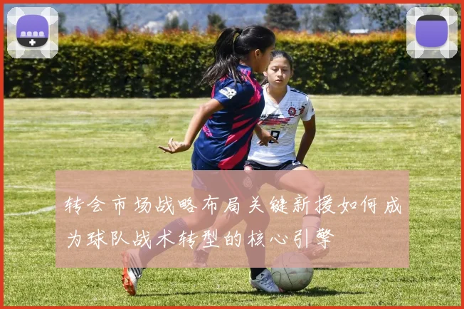 转会市场战略布局关键新援如何成为球队战术转型的核心引擎