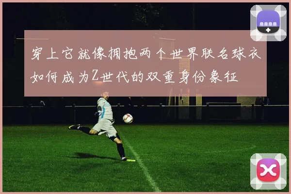 穿上它就像拥抱两个世界联名球衣如何成为Z世代的双重身份象征