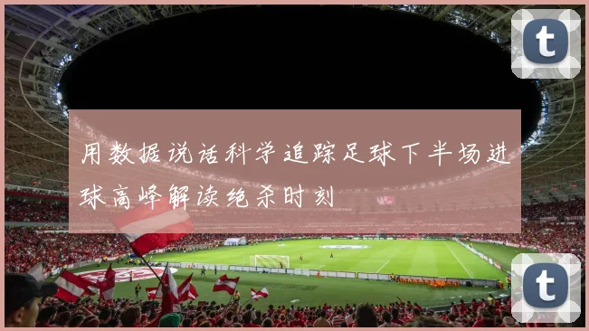 用数据说话科学追踪足球下半场进球高峰解读绝杀时刻