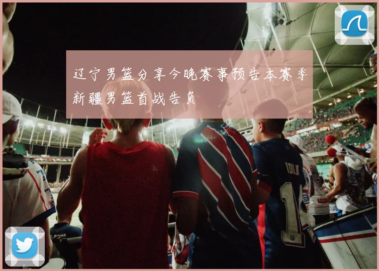 辽宁男篮分享今晚赛事预告本赛季新疆男篮首战告负